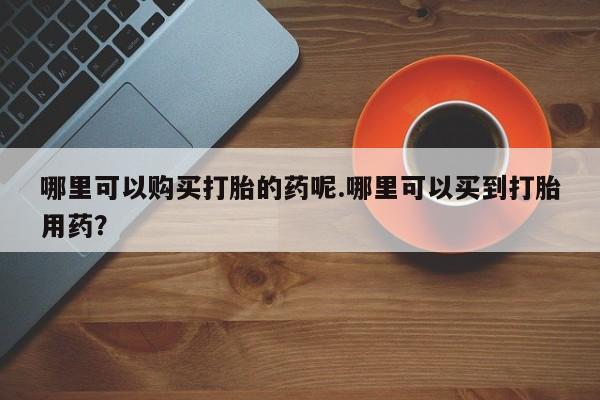 打胎药私人店可靠吗哪里可以购买打胎的药呢.哪里可以买到打胎用药？