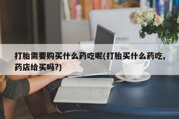 打胎药私人店可靠吗打胎需要购买什么药吃呢(打胎买什么药吃,药店给买吗?)