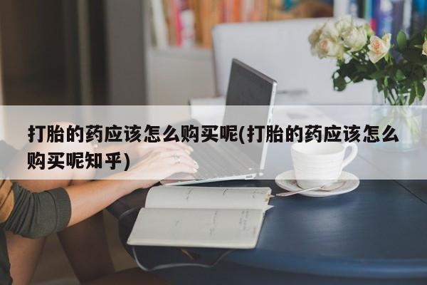打胎药私人店可靠吗打胎的药应该怎么购买呢(打胎的药应该怎么购买呢知乎)